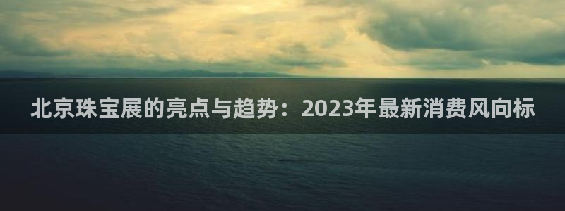 新宝5如何注册登录：北京珠宝展的亮点与趋势：2023年最新消费风向标