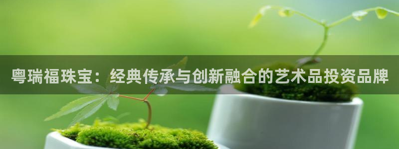 新宝5-测速：粤瑞福珠宝：经典传承与创新融合的艺术品投资品牌