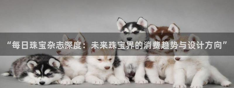 新宝5平台登录下载软件：“每日珠宝杂志深度：未来珠宝界的消费趋势与设计方向”