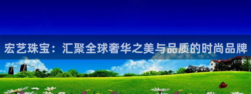 新宝5平台注册公司：宏艺珠宝：汇聚全球奢华之美与品质的时尚品牌