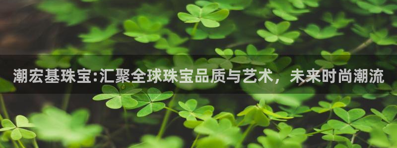 新宝5测速在线：潮宏基珠宝:汇聚全球珠宝品质与艺术，未来时尚潮流