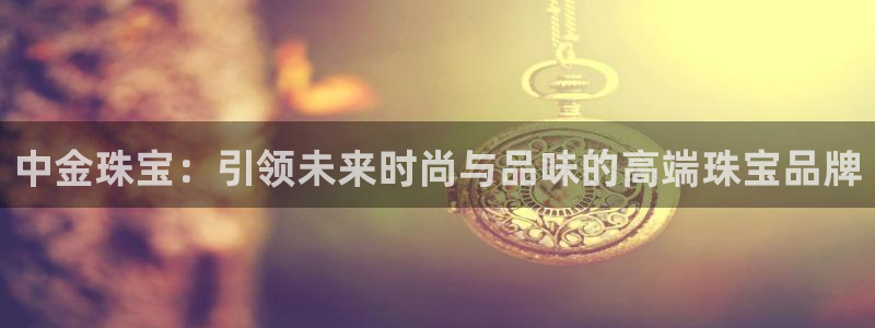 新宝5娱乐学：中金珠宝：引领未来时尚与品味的高端珠宝品牌
