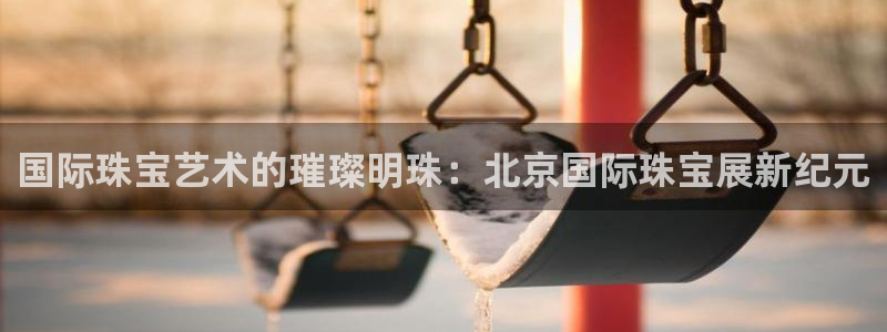 新宝5网站：国际珠宝艺术的璀璨明珠：北京国际珠宝展新纪元