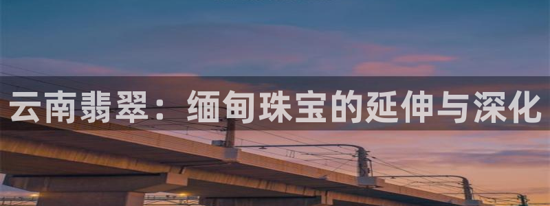 新宝5彩票平台登陆：云南翡翠：缅甸珠宝的延伸与深化