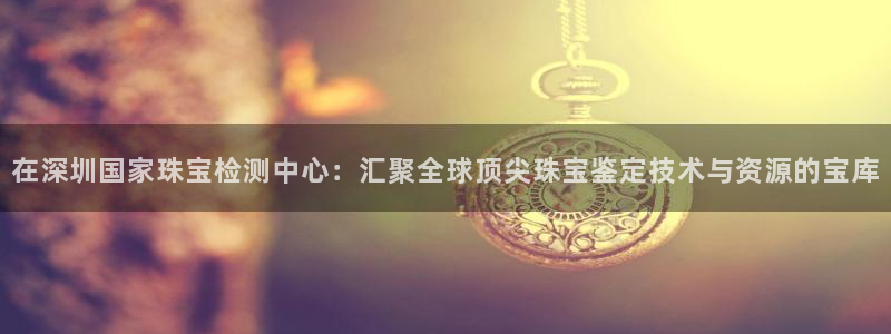 新宝5测速登录：在深圳国家珠宝检测中心：汇聚全球顶尖珠宝鉴定技术与资源的宝库