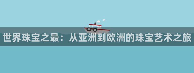 新宝5首页：世界珠宝之最：从亚洲到欧洲的珠宝艺术之旅