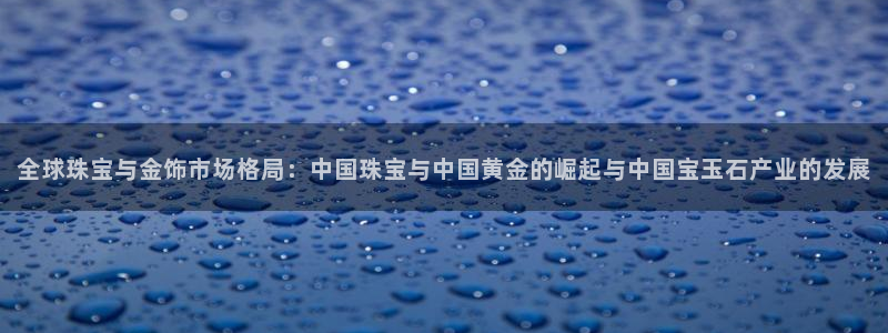 新宝5下载：全球珠宝与金饰市场格局：中国珠宝与中国黄金的崛起与中国宝玉石产业的发