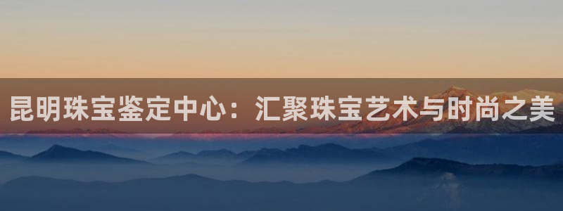 新宝5测：昆明珠宝鉴定中心：汇聚珠宝艺术与时尚之美