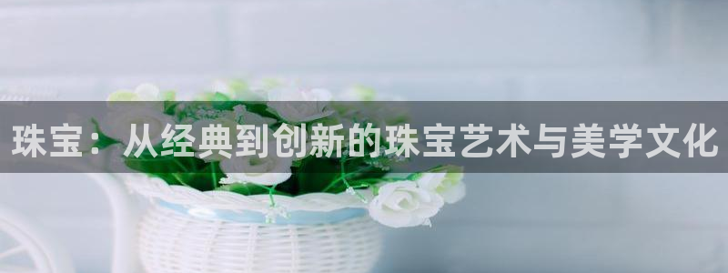 新宝5口67五壹叁八：珠宝：从经典到创新的珠宝艺术与美学文化