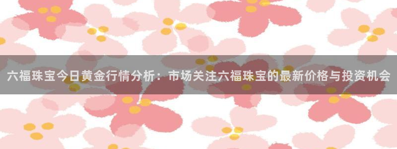 新宝5浗维33 300：六福珠宝今日黄金行情分析：市场关注六福珠宝的最新价格与投