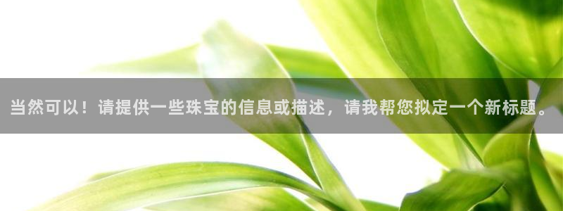 新宝5可靠吗：当然可以！请提供一些珠宝的信息或描述，请我帮您拟定一个新标题。