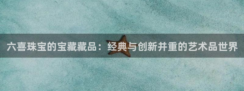 老新宝5授权登录：六喜珠宝的宝藏藏品：经典与创新并重的艺术品世界
