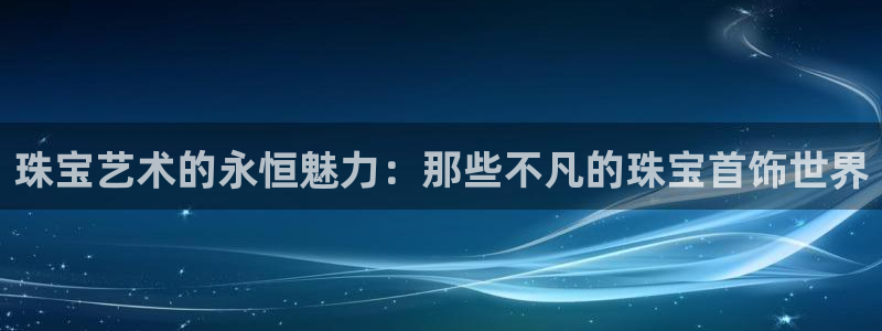 新宝5平台注册公司：珠宝艺术的永恒魅力：那些不凡的珠宝首饰世界