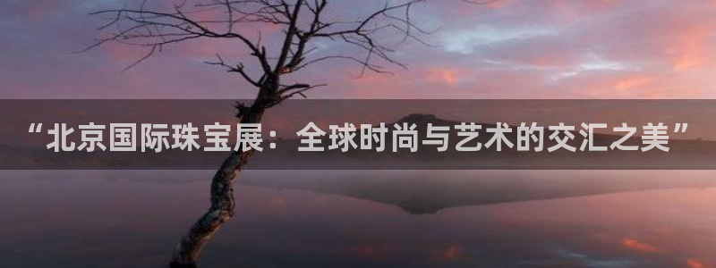 皇冠新宝5：“北京国际珠宝展：全球时尚与艺术的交汇之美”