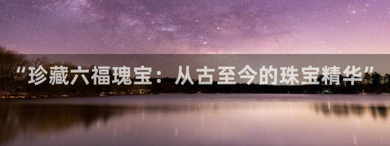 新宝5官网67五壹叁八：“珍藏六福瑰宝：从古至今的珠宝精华”