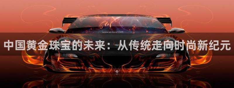 新宝5娱乐登录：中国黄金珠宝的未来：从传统走向时尚新纪元