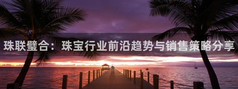 新宝5尤74OOO5：珠联璧合：珠宝行业前沿趋势与销售策略分享