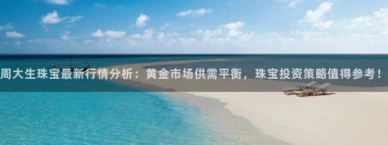新宝5官方登录入口：周大生珠宝最新行情分析：黄金市场供需平衡，珠宝投资策略值得参