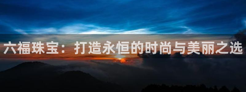 新宝5卫74OOO5：六福珠宝：打造永恒的时尚与美丽之选