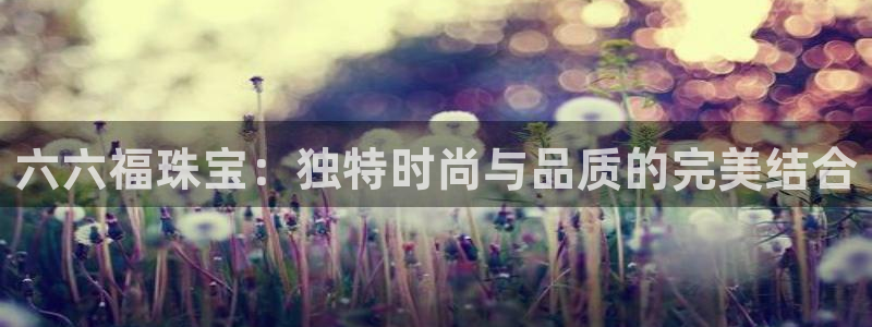 新宝5网址：六六福珠宝：独特时尚与品质的完美结合