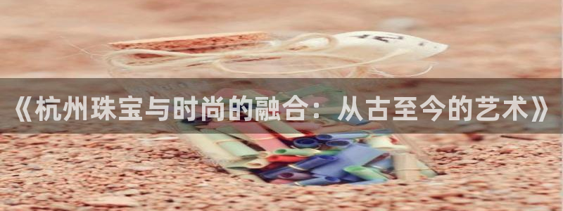 新宝5浗维33 300：《杭州珠宝与时尚的融合：从古至今的艺术》
