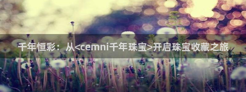 新宝5如何注册登录：千年恒彩：从<cemni千年珠宝>开启珠宝收藏之旅